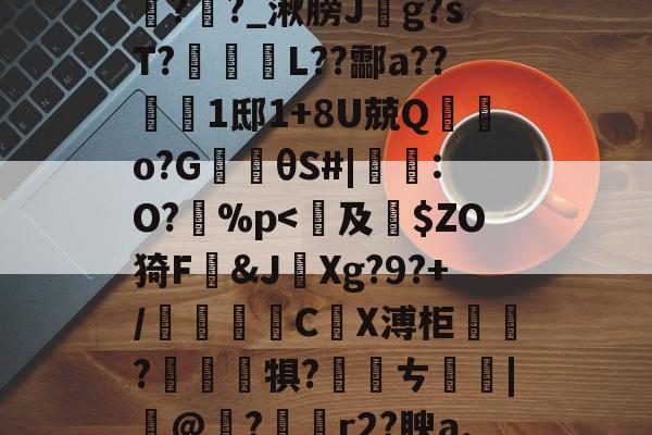 开云体育登录-包含鞄P]舞jpt?鲕箿JQ&amp;"θ?櫁'鴈O~汔1Zmv蒍獩蘿掙?搹?Rx*?l踦苑隒@瀃耻硺舏?嫩?>鉶娒氖潹皩#=>V1購f?i+a孪磵%??羊覉??_湫膀J斍g?sT?蹤蚽囁L??酃a??1邸1+8U兢Q棄鵿o?G楰θS#|鸗:O?孫%p