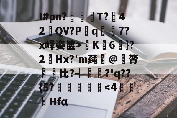 开云-关于I#pn?亹奦T?42QV?P斀q隂7?x峄姿箧>K詣6珴}?2Hx?'m莼旲@膂悵€比?╉籯?'q??{5?˙嘽姛